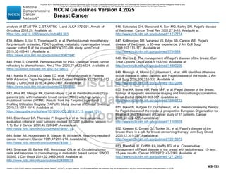 Version 4.2025 © 2025 National Comprehensive Cancer Network©
(NCCN©
), All rights reserved. NCCN Guidelines® and this illustration may not be reproduced in any form without the express written permission of NCCN.
NCCN Guidelines Version 4.2025
Breast Cancer
MS-133
analysis of STARTRK-2, STARTRK-1, and ALKA-372-001. Annals of
Oncology 2018;29. Available at:
https://doi.org/10.1093/annonc/mdy483.003.
639. Adams S, Loi S, Toppmeyer D, et al. Pembrolizumab monotherapy
for previously untreated, PD-L1-positive, metastatic triple-negative breast
cancer: cohort B of the phase II KEYNOTE-086 study. Ann Oncol
2019;30:405-411. Available at:
https://www.ncbi.nlm.nih.gov/pubmed/30475947.
640. Phan K, Charif M. Pembrolizumab for PD-L1-positive breast cancer
refractory to chemotherapy. Am J Ther 2020;27:e622-e624. Available at:
https://pubmed.ncbi.nlm.nih.gov/31219807/.
641. Nanda R, Chow LQ, Dees EC, et al. Pembrolizumab in Patients
With Advanced Triple-Negative Breast Cancer: Phase Ib KEYNOTE-012
Study. J Clin Oncol 2016;34:2460-2467. Available at:
https://www.ncbi.nlm.nih.gov/pubmed/27138582.
642. Alva AS, Mangat PK, Garrett-Mayer E, et al. Pembrolizumab (P) in
patients (pts) with metastatic breast cancer (MBC) with high tumor
mutational burden (HTMB): Results from the Targeted Agent and
Profiling Utilization Registry (TAPUR) Study. Journal of Clinical Oncology
2019;37:1014-1014. Available at:
https://ascopubs.org/doi/abs/10.1200/JCO.2019.37.15_suppl.1014.
643. Eisenhauer EA, Therasse P, Bogaerts J, et al. New response
evaluation criteria in solid tumours: revised RECIST guideline (version
1.1). Eur J Cancer 2009;45:228-247. Available at:
http://www.ncbi.nlm.nih.gov/pubmed/19097774.
644. Miller AB, Hoogstraten B, Staquet M, Winkler A. Reporting results of
cancer treatment. Cancer 1981;47:207-214. Available at:
http://www.ncbi.nlm.nih.gov/pubmed/7459811.
645. Smerage JB, Barlow WE, Hortobagyi GN, et al. Circulating tumor
cells and response to chemotherapy in metastatic breast cancer: SWOG
S0500. J Clin Oncol 2014;32:3483-3489. Available at:
http://www.ncbi.nlm.nih.gov/pubmed/24888818.
646. Sakorafas GH, Blanchard K, Sarr MG, Farley DR. Paget's disease
of the breast. Cancer Treat Rev 2001;27:9-18. Available at:
http://www.ncbi.nlm.nih.gov/pubmed/11237774.
647. Kollmorgen DR, Varanasi JS, Edge SB, Carson WE. Paget's
disease of the breast: a 33-year experience. J Am Coll Surg
1998;187:171-177. Available at:
http://www.ncbi.nlm.nih.gov/pubmed/9704964.
648. Marcus E. The management of Paget's disease of the breast. Curr
Treat Options Oncol 2004;5:153-160. Available at:
http://www.ncbi.nlm.nih.gov/pubmed/14990209.
649. Morrogh M, Morris EA, Liberman L, et al. MRI identifies otherwise
occult disease in select patients with Paget disease of the nipple. J Am
Coll Surg 2008;206:316-321. Available at:
http://www.ncbi.nlm.nih.gov/pubmed/18222386.
650. Frei KA, Bonel HM, Pelte M-F, et al. Paget disease of the breast:
findings at magnetic resonance imaging and histopathologic correlation.
Invest Radiol 2005;40:363-367. Available at:
http://www.ncbi.nlm.nih.gov/pubmed/15905723.
651. Bijker N, Rutgers EJ, Duchateau L, et al. Breast-conserving therapy
for Paget disease of the nipple: a prospective European Organization for
Research and Treatment of Cancer study of 61 patients. Cancer
2001;91:472-477. Available at:
http://www.ncbi.nlm.nih.gov/pubmed/11169928.
652. Kawase K, Dimaio DJ, Tucker SL, et al. Paget's disease of the
breast: there is a role for breast-conserving therapy. Ann Surg Oncol
2005;12:391-397. Available at:
http://www.ncbi.nlm.nih.gov/pubmed/15915373.
653. Marshall JK, Griffith KA, Haffty BG, et al. Conservative
management of Paget disease of the breast with radiotherapy: 10- and
15-year results. Cancer 2003;97:2142-2149. Available at:
http://www.ncbi.nlm.nih.gov/pubmed/12712465.
PLEASE NOTE that use of this NCCN Content is governed by the End-User License Agreement, and you MAY NOT distribute this Content or use it with any artificial intelligence model or tool.
Printed by Kirushanth Kiru on 9/22/2025 11:08:38 PM. Copyright © 2025 National Comprehensive Cancer Network, Inc. All Rights Reserved.
 