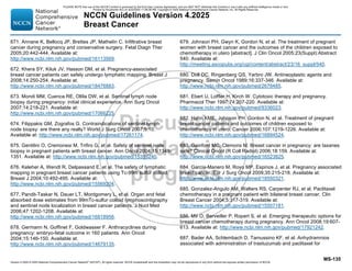 Version 4.2025 © 2025 National Comprehensive Cancer Network©
(NCCN©
), All rights reserved. NCCN Guidelines® and this illustration may not be reproduced in any form without the express written permission of NCCN.
NCCN Guidelines Version 4.2025
Breast Cancer
MS-135
671. Annane K, Bellocq JP, Brettes JP, Mathelin C. Infiltrative breast
cancer during pregnancy and conservative surgery. Fetal Diagn Ther
2005;20:442-444. Available at:
http://www.ncbi.nlm.nih.gov/pubmed/16113569.
672. Khera SY, Kiluk JV, Hasson DM, et al. Pregnancy-associated
breast cancer patients can safely undergo lymphatic mapping. Breast J
2008;14:250-254. Available at:
http://www.ncbi.nlm.nih.gov/pubmed/18476883.
673. Mondi MM, Cuenca RE, Ollila DW, et al. Sentinel lymph node
biopsy during pregnancy: initial clinical experience. Ann Surg Oncol
2007;14:218-221. Available at:
http://www.ncbi.nlm.nih.gov/pubmed/17066225.
674. Filippakis GM, Zografos G. Contraindications of sentinel lymph
node biopsy: are there any really? World J Surg Oncol 2007;5:10.
Available at: http://www.ncbi.nlm.nih.gov/pubmed/17261174.
675. Gentilini O, Cremonesi M, Trifiro G, et al. Safety of sentinel node
biopsy in pregnant patients with breast cancer. Ann Oncol 2004;15:1348-
1351. Available at: http://www.ncbi.nlm.nih.gov/pubmed/15319240.
676. Keleher A, Wendt R, Delpassand E, et al. The safety of lymphatic
mapping in pregnant breast cancer patients using Tc-99m sulfur colloid.
Breast J 2004;10:492-495. Available at:
http://www.ncbi.nlm.nih.gov/pubmed/15569204.
677. Pandit-Taskar N, Dauer LT, Montgomery L, et al. Organ and fetal
absorbed dose estimates from 99mTc-sulfur colloid lymphoscintigraphy
and sentinel node localization in breast cancer patients. J Nucl Med
2006;47:1202-1208. Available at:
http://www.ncbi.nlm.nih.gov/pubmed/16818956.
678. Germann N, Goffinet F, Goldwasser F. Anthracyclines during
pregnancy: embryo-fetal outcome in 160 patients. Ann Oncol
2004;15:146-150. Available at:
http://www.ncbi.nlm.nih.gov/pubmed/14679135.
679. Johnson PH, Gwyn K, Gordon N, et al. The treatment of pregnant
women with breast cancer and the outcomes of the children exposed to
chemotherapy in utero [abstract]. J Clin Oncol 2005;23(Suppl):Abstract
540. Available at:
http://meeting.ascopubs.org/cgi/content/abstract/23/16_suppl/540.
680. Doll DC, Ringenberg QS, Yarbro JW. Antineoplastic agents and
pregnancy. Semin Oncol 1989;16:337-346. Available at:
http://www.ncbi.nlm.nih.gov/pubmed/2678485.
681. Ebert U, Loffler H, Kirch W. Cytotoxic therapy and pregnancy.
Pharmacol Ther 1997;74:207-220. Available at:
http://www.ncbi.nlm.nih.gov/pubmed/9336023.
682. Hahn KME, Johnson PH, Gordon N, et al. Treatment of pregnant
breast cancer patients and outcomes of children exposed to
chemotherapy in utero. Cancer 2006;107:1219-1226. Available at:
http://www.ncbi.nlm.nih.gov/pubmed/16894524.
683. Gainford MC, Clemons M. Breast cancer in pregnancy: are taxanes
safe? Clinical Oncol (R Coll Radiol) 2006;18:159. Available at:
http://www.ncbi.nlm.nih.gov/pubmed/16523825.
684. Garcia-Manero M, Royo MP, Espinos J, et al. Pregnancy associated
breast cancer. Eur J Surg Oncol 2009;35:215-218. Available at:
http://www.ncbi.nlm.nih.gov/pubmed/18550321.
685. Gonzalez-Angulo AM, Walters RS, Carpenter RJ, et al. Paclitaxel
chemotherapy in a pregnant patient with bilateral breast cancer. Clin
Breast Cancer 2004;5:317-319. Available at:
http://www.ncbi.nlm.nih.gov/pubmed/15507181.
686. Mir O, Berveiller P, Ropert S, et al. Emerging therapeutic options for
breast cancer chemotherapy during pregnancy. Ann Oncol 2008;19:607-
613. Available at: http://www.ncbi.nlm.nih.gov/pubmed/17921242.
687. Bader AA, Schlembach D, Tamussino KF, et al. Anhydramnios
associated with administration of trastuzumab and paclitaxel for
PLEASE NOTE that use of this NCCN Content is governed by the End-User License Agreement, and you MAY NOT distribute this Content or use it with any artificial intelligence model or tool.
Printed by Kirushanth Kiru on 9/22/2025 11:08:38 PM. Copyright © 2025 National Comprehensive Cancer Network, Inc. All Rights Reserved.
 