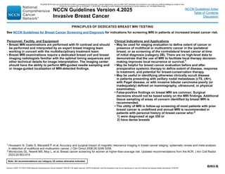 Version 4.2025, 4/17/25 © 2025 National Comprehensive Cancer Network®
(NCCN®
), All rights reserved. NCCN Guidelines®
and this illustration may not be reproduced in any form without the express written permission of NCCN.
Note: All recommendations are category 2A unless otherwise indicated.
NCCN Guidelines Version 4.2025
Invasive Breast Cancer
NCCN Guidelines Index
Table of Contents
Discussion
BINV-B
1 Houssami N, Ciatto S, Macaskill P, et al. Accuracy and surgical impact of magnetic resonance imaging in breast cancer staging: systematic review and meta-analysis
in detection of multifocal and multicentric cancer. J Clin Oncol 2008;26:3248-3258.
2 Monticciolo DL, Newell MS, Moy L, et al. Breast cancer screening for women at higher-than-average risk: Updated recommendations from the ACR. J Am Coll Radiol
2023;20:902-914.
PRINCIPLES OF DEDICATED BREAST MRI TESTING
Personnel, Facility, and Equipment
• Breast MRI examinations are performed with IV contrast and should
be performed and interpreted by an expert breast imaging team
working in concert with the multidisciplinary treatment team.
• Breast MRI examinations require a dedicated breast coil and breast
imaging radiologists familiar with the optimal timing sequences and
other technical details for image interpretation. The imaging center
should have the ability to perform MRI-guided needle sampling and/
or image-guided localization of MRI-detected findings.
Clinical Indications and Applications
• May be used for staging evaluation to define extent of cancer or
presence of multifocal or multicentric cancer in the ipsilateral
breast, or as screening of the contralateral breast cancer at time
of initial diagnosis (category 2B). There are no high-level data to
demonstrate that the use of MRI to facilitate local therapy decision-
making improves local recurrence or survival.1
• May be helpful for breast cancer evaluation before and after
preoperative systemic therapy to define extent of disease, response
to treatment, and potential for breast-conservation therapy.
• May be useful in identifying otherwise clinically occult disease
in patients presenting with axillary nodal metastases (cT0, cN+),
with Paget disease, or with invasive lobular carcinoma poorly (or
inadequately) defined on mammography, ultrasound, or physical
examination.
• False-positive findings on breast MRI are common. Surgical
decisions should not be based solely on the MRI findings. Additional
tissue sampling of areas of concern identified by breast MRI is
recommended.
• The utility of MRI in follow-up screening of most patients with prior
breast cancer is undefined and annual MRI is recommended in
patients with personal history of breast cancer who:2
1) were diagnosed at age ≤50 or
2) have dense breasts
See NCCN Guidelines for Breast Cancer Screening and Diagnosis for indications for screening MRI in patients at increased breast cancer risk.
PLEASE NOTE that use of this NCCN Content is governed by the End-User License Agreement, and you MAY NOT distribute this Content or use it with any artificial intelligence model or tool.
Printed by Kirushanth Kiru on 9/22/2025 11:08:38 PM. Copyright © 2025 National Comprehensive Cancer Network, Inc. All Rights Reserved.
 