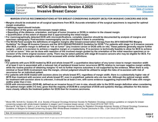 Version 4.2025, 4/17/25 © 2025 National Comprehensive Cancer Network®
(NCCN®
), All rights reserved. NCCN Guidelines®
and this illustration may not be reproduced in any form without the express written permission of NCCN.
Note: All recommendations are category 2A unless otherwise indicated.
NCCN Guidelines Version 4.2025
Invasive Breast Cancer
NCCN Guidelines Index
Table of Contents
Discussion
BINV-F
1 OF 2
• Margins should be evaluated on all surgical specimens from BCS. Accurate orientation of the surgical specimens is required for optimal
margin evaluation.
• Pathology report should include:
Description of the gross and microscopic margin status.
Reporting of the distance, orientation, and type of tumor (invasive or DCIS) in relation to the closest margin.
Quantification of the extent of disease that is approximating the inked margin.
• For mammographically detected DCIS with microcalcifications, complete resection should be documented by analysis of margins and
specimen radiography. Post-excision mammography can be considered if there is uncertainty.
• The NCCN Panel accepts the definitions of negative margins after breast-conservation therapy from the 2014 SSO/ASTRO Margins
Guideline1 for Stage I/II Invasive Cancers and the 2016 SSO/ASTRO/ASCO Guideline for DCIS.2 For patients with stage I or II invasive cancers
after BCS, a positive margin is defined as “ink on tumor” (any invasive cancer or DCIS cells on ink). These patients generally require further
surgery—either a re-excision to achieve a negative margin or a mastectomy. If re-excision is technically feasible to allow for BCS to achieve
“no ink on tumor,” this can be done with resection of the involved margin guided by the orientation of the initial resection specimen or re-
excision of the entire original excision cavity. There may be select patients with stage III invasive cancers who may be eligible for BCS. For
these patients, the margins status would be accessed with similar definitions.
DCIS
• For patients with pure DCIS treated by BCS and whole breast RT, a quantitative description of any tumor close to margin resection width
of at least 2 mm is associated with a reduced risk of ipsilateral breast tumor recurrence (IBTR) relative to narrower negative margin widths,
while the routine practice of obtaining margins 2 mm to further improve outcomes is not supported by the evidence. When there is only
minimal or focal DCIS involvement near the margin, clinical judgment should be utilized to weigh the risks of re-excision with risk of
recurrence for an individual patient.
• For patients with DCIS treated with excision alone (no whole breast RT), regardless of margin width, there is a substantially higher rate of
IBTR than treatment with excision and whole breast RT, even in predefined, patients who are low risk. Although the optimal margin width
for treatment with excision alone is unknown, it should be at least 2 mm, with some evidence suggesting improved IBTR rates with margin
widths wider than 2 mm.
• DCIS with microinvasion (DCIS-M), defined as an invasive focus ≤1 mm in size, should refer to the DCIS margin definition when considering
the optimal margin width (2 mm), given that the majority of DCIS-M is comprised of DCIS and systemic therapy utilization for this lesion
more closely reflects the treatment pattern for DCIS than for invasive carcinoma.
Continued
MARGIN STATUS RECOMMENDATIONS AFTER BREAST-CONSERVING SURGERY (BCS) FOR INVASIVE CANCERS AND DCIS
1 Moran MS, Schnitt SJ, Giuliano AE, et al. Society of Surgical Oncology-American Society for Radiation Oncology consensus guideline on margins for breast-
conserving surgery with whole-breast irradiation in stages I and II invasive breast cancer. J Clin Oncol 2014;32:1507-1515.
2 Morrow M, Van Zee KJ, Solin LJ, et al. Society of Surgical Oncology-American Society for Radiation Oncology-American Society of Clinical Oncology Consensus
Guideline on Margins for Breast-Conserving Surgery With Whole-Breast Irradiation in Ductal Carcinoma In Situ. J Clin Oncol 2016;34:4040-4046.
PLEASE NOTE that use of this NCCN Content is governed by the End-User License Agreement, and you MAY NOT distribute this Content or use it with any artificial intelligence model or tool.
Printed by Kirushanth Kiru on 9/22/2025 11:08:38 PM. Copyright © 2025 National Comprehensive Cancer Network, Inc. All Rights Reserved.
 