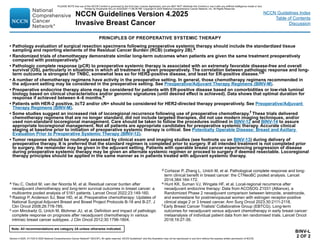Version 4.2025, 4/17/25 © 2025 National Comprehensive Cancer Network®
(NCCN®
), All rights reserved. NCCN Guidelines®
and this illustration may not be reproduced in any form without the express written permission of NCCN.
Note: All recommendations are category 2A unless otherwise indicated.
NCCN Guidelines Version 4.2025
Invasive Breast Cancer
NCCN Guidelines Index
Table of Contents
Discussion
BINV-L
2 OF 2
PRINCIPLES OF PREOPERATIVE SYSTEMIC THERAPY
• Pathology evaluation of surgical resection specimens following preoperative systemic therapy should include the standardized tissue
sampling and reporting elements of the Residual Cancer Burden (RCB) (category 2B).a
• Randomized trials of chemotherapy demonstrate similar long-term outcomes when patients are given the same treatment preoperatively
compared with postoperatively.b
• Pathologic complete response (pCR) to preoperative systemic therapy is associated with an extremely favorable disease-free and overall
survival (OS), particularly in situations in which all treatment is given preoperatively. The correlation between pathologic response and long-
term outcome is strongest for TNBC, somewhat less so for HER2-positive disease, and least for ER-positive disease.c,d
• A number of chemotherapy regimens have activity in the preoperative setting. In general, those chemotherapy regimens recommended in
the adjuvant setting may be considered in the preoperative setting. See Preoperative/Adjuvant Therapy Regimens (BINV-M).
• Preoperative endocrine therapy alone may be considered for patients with ER-positive disease based on comorbidities or low-risk luminal
biology based on clinical characteristics and/or genomic signatures (until desired effect is achieved). Data shows that optimal duration for
response if achieved between 4–6 months.e
• Patients with HER-2 positive, ≥cT2 and/or cN+ should be considered for HER2-directed therapy preoperatively. See Preoperative/Adjuvant
Therapy Regimens (BINV-M).
• Some studies suggest an increased risk of locoregional recurrence following use of preoperative chemotherapy.f These trials delivered
chemotherapy regimens that are no longer standard, did not include targeted therapies, did not use modern imaging techniques, and/or
used non-standard locoregional management. Care should be taken to follow the procedures outlined in BINV-12 and BINV-14 to assure
appropriate locoregional management. Not all patients are appropriate candidates for preoperative systemic therapy. Accurate clinical
staging at baseline prior to initiation of preoperative systemic therapy is critical. See Potentially Operable Disease: Breast and Axillary
Evaluation Prior to Preoperative Systemic Therapy (BINV-12).
• Tumor response should be routinely assessed by clinical exam and imaging studies (see footnote uu on BINV-13) during delivery of
preoperative therapy. It is preferred that the standard regimen is completed prior to surgery. If all intended treatment is not completed prior
to surgery, the remainder may be given in the adjuvant setting. Patients with operable breast cancer experiencing progression of disease
during preoperative systemic therapy may be given an alternate systemic regimen or proceed to surgery if deemed resectable. Locoregional
therapy principles should be applied in the same manner as in patients treated with adjuvant systemic therapy.
a Yau C, Osdoit M, van der Noorda M, et al. Residual cancer burden after
neoadjuvant chemotherapy and long-term survival outcomes in breast cancer: a
multicentre pooled analysis of 5161 patients. Lancet Oncol 2022;23:149-160.
b Rastogi P, Anderson SJ, Bear HD, et al. Preoperative chemotherapy: Updates of
National Surgical Adjuvant Breast and Bowel Project Protocols B-18 and B-27. J
Clin Oncol 2008;26:778-785.
c von Minckwitz G, Untch M, Blohmer JU, et al. Definition and impact of pathologic
complete response on prognosis after neoadjuvant chemotherapy in various
intrinsic breast cancer subtypes. J Clin Oncol 2012;30:1796-1804.
d Cortazar P, Zhang L, Untch M, et al. Pathological complete response and long-
term clinical benefit in breast cancer: the CTNeoBC pooled analysis. Lancet
2014;384:164-172.
e Hunt KK, Suman VJ, Wingate HF, et al. Local-regional recurrence after
neoadjuvant endocrine therapy: Data from ACOSOG Z1031 (Alliance), a
Randomized Phase 2 neoadjuvant comparison between letrozole, anastrozole,
and exemestane for postmenopausal women with estrogen receptor-positive
clinical stage 2 or 3 breast cancer. Ann Surg Oncol 2023;30:2111-2118.
f Early Breast Cancer Trialists' Collaborative Group (EBTCG). Long-term
outcomes for neoadjuvant versus adjuvant chemotherapy in early breast cancer:
metaanalysis of individual patient data from ten randomised trials. Lancet Oncol
2018;19:27-39.
PLEASE NOTE that use of this NCCN Content is governed by the End-User License Agreement, and you MAY NOT distribute this Content or use it with any artificial intelligence model or tool.
Printed by Kirushanth Kiru on 9/22/2025 11:08:38 PM. Copyright © 2025 National Comprehensive Cancer Network, Inc. All Rights Reserved.
 