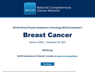 Version 2.2022, 12/20/21 © 2021 National Comprehensive Cancer Network®
(NCCN®
), All rights reserved. NCCN Guidelines®
and this illustration may not be reproduced in any form without the express written permission of NCCN.
NCCN Clinical Practice Guidelines in Oncology (NCCN Guidelines®
)
Breast Cancer
Version 2.2022 — December 20, 2021
Continue
NCCN.org
NCCN Guidelines for Patients®
available at www.nccn.org/patients
 