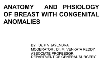 ANATOMY AND PHSIOLOGY
OF BREAST WITH CONGENITAL
ANOMALIES
BY : Dr. P VIJAYENDRA
MODERATOR : Dr. M. VENKATA REDDY,
ASSOCIATE PROFESSOR,
DEPARTMENT OF GENERAL SURGERY.
 