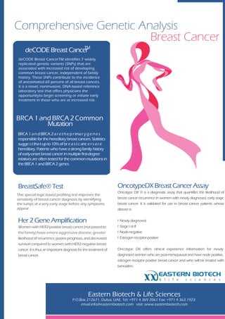 Comprehensive Genetic Analysis
                        Breast Cancer
                       TM
    deCODE Breast Cancer
deCODE Breast CancerTM identifies 7 widely
replicated genetic variants (SNPs) that are
associated with increased risk of developing
common breast cancer, independent of family
history. These SNPs contribute to the incidence
of anestimated 60 percent of all breast cancers.
It is a novel, noninvasive, DNA-based reference
laboratory test that offers physicians the
opportunityto begin screening or initiate early
treatment in those who are at increased risk.




BRCA 1 and BRCA 2 Common
         Mutation
BRCA 1 a n d BRCA 2 a r e t h e p r ima r y g e n e s
responsible for the hereditary breast cancers. Statistics
sugge s t tha t up to 10% of br e a s t c anc e r s a r e
hereditary. Patients who have a strong family history
of early-onset breast cancer in multiple first-degree
relatives are often tested for the common mutations in
the BRCA 1 and BRCA 2 genes.
       .




BreastSafe® Test                                                 OncotypeDX Breast Cancer Assay
                                                                 Oncotype DX ® is a diagnostic assay that quantifies the likelihood of
This special logic-based profiling test improves the
sensitivity of breast cancer diagnosis by identifying            breast cancer recurrence in women with newly diagnosed, early stage
the lumps at a very early stage before any symptoms              breast cancer. It is validated for use in breast cancer patients whose
appear.                                                          disease is:


Her 2 Gene Amplification                                         l   Newly diagnosed
Women with HER2-positive breast cancer (not passed to            l   Stage I or II
the family) have a more aggressive disease, greater              l   Node-negative
likelihood of recurrence, poorer prognosis, and decreased        l   Estrogen receptor-positive
survival compared to women with HER2-negative breast
cancer. It is thus an important diagnosis for the treatment of   Oncotype DX offers clinical experience information for newly
breast cancer.                                                   diagnosed women who are post-menopausal and have node positive,
                                                                 estrogen receptor positive breast cancer and who will be treated with
                                                                 tamoxifen.

                                                                                              EASTERN BIOTECH
                                                                                                  & l i f e   s c i e n c e s



                                                Eastern Biotech & Life Sciences
                                     P.O.Box 212671, Dubai, UAE. Tel: +971 4 369 2061 Fax: +971 4 363 1923
                                          email:info@easternbiotech.com visit: www.easternbiotech.com
 