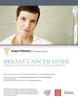 Anapol Schwartz | Attorneys at Law
                      Schwartz


BREAST CANCER GUIDE
INFORMATION ON BURN FACILITIES & GROUPS


ORGANIZED BY THE LAWYERS AT ANAPOL SCHWARTZ. © 2008 ALL RIGHTS RESERVED.

CONTACT LAWYERS: ALAN SCHWARTZ, HOWARD LEVIN & STEVE POKINIEWSKI
CALL: (215) 735-0364
READ MORE INFORMATION ONLINE AT: www.anapolschwartz.com




DISCLAIMER: This information is not intended to replace the advice of a
doctor. Please use this information to help in your conversation with your
doctor. This is general background information and should not be followed as
medical advice. Please consult your doctor regarding all medical questions
and for all medical treatment.
 