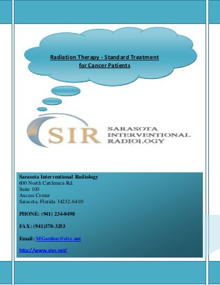 Radiation Therapy - Standard Treatment
                           for Cancer Patients




Sarasota Interventional Radiology
600 North Cattlemen Rd.
Suite 100
Axcess Center
Sarasota, Florida 34232-6410

PHONE: (941) 234-0498

FAX: (941)378-3253

Email: MGordon@sivr.net

http://www.sivr.net/
  Best Interventional Radiology Center in Sarasota, FL
 