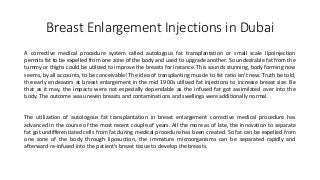 Breast Enlargement Injections in Dubai
A corrective medical procedure system called autologous fat transplantation or small scale lipoinjection
permits fat to be expelled from one zone of the body and used to upgrade another. So undesirable fat from the
tummy or thighs could be utilized to improve the breasts for instance. This sounds stunning, body forming now
seems, by all accounts, to be conceivable! The idea of transplanting muscle to fat ratio isn't new. Truth be told,
the early endeavors at breast enlargement in the mid 1900s utilized fat injections to increase breast size. Be
that as it may, the impacts were not especially dependable as the infused fat got assimilated over into the
body. The outcome was uneven breasts and contaminations and swellings were additionally normal.
The utilization of autologous fat transplantation in breast enlargement corrective medical procedure has
advanced in the course of the most recent couple of years. All the more as of late, the innovation to separate
fat got undifferentiated cells from fat during medical procedure has been created. So fat can be expelled from
one zone of the body through liposuction, the immature microorganisms can be separated rapidly and
afterward re-infused into the patient's breast tissue to develop the breasts.
 