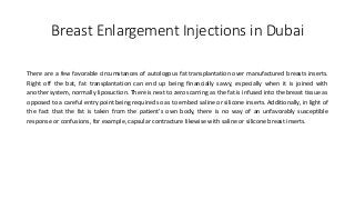 Breast Enlargement Injections in Dubai
There are a few favorable circumstances of autologous fat transplantation over manufactured breasts inserts.
Right off the bat, fat transplantation can end up being financially savvy, especially when it is joined with
another system, normally liposuction. There is next to zero scarring as the fat is infused into the breast tissue as
opposed to a careful entry point being required so as to embed saline or silicone inserts. Additionally, in light of
the fact that the fat is taken from the patient's own body, there is no way of an unfavorably susceptible
response or confusions, for example, capsular contracture likewise with saline or silicone breast inserts.
 