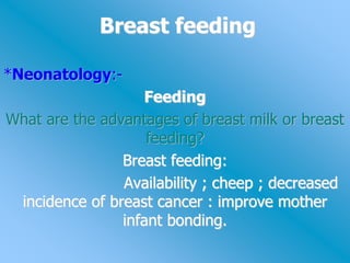 Breast feeding
*Neonatology:-
Feeding
What are the advantages of breast milk or breast
feeding?
Breast feeding:
Availability ; cheep ; decreased
incidence of breast cancer : improve mother
infant bonding.
 