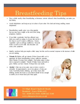 Breastfeeding Tips
313 High Road Chadwell Heath
Romford , Essex RM6 6AX
Tel : 0208 252 1010 : 0208 262 3140
www.chiropracticcare.co.uk
 Have a drink nearby when breastfeeding as hormone oxtoxin released when breastfeeding can make you
feel thirsty.
 Avoid dehydration and keep an eye on colour of your urine if its dark and strong smelling means
dehydrated.
 Breastfeeding usually gives you a big appetite
but you may loose weight as the store from being
pregnancy depletes.
 If you think a particular food has affected your
baby you could try cutting it of your diet out for a
few days to see if it makes a difference. Source
vegetables such as cabbage cauliflower, broccoli,
toxins as well as cows milk and chocolate can
cause colic symptoms.
 Initially newborn baby poo maybe a little runny but this can be a normal response to the increase of milk
you are making.
 Vitamin D: Babies will get vitamin D from breast milk so it is
important for those breastfeeding to have sufficient amounts.
Most Vitamin D comes from sunlight. Our bodies make it when
skin is exposed to sunlight. Vitamin D helps bones and teeth to
grow. Babies can have vitamin D drops from one month.
 Alcohol : Only one or two units once or twice a week is
advisable. So approximately one to two glasses of wine per
week. Feed baby before drinking, up to three hours after
drinking alcohol the levels in your blood should be low enough
to enable you to breast feed your baby again.
 