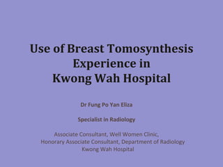Use	
  of	
  Breast	
  Tomosynthesis	
  
Experience	
  in	
  
Kwong	
  Wah	
  Hospital	
  
Dr	
  Fung	
  Po	
  Yan	
  Eliza	
  
	
  
Specialist	
  in	
  Radiology	
  	
  
	
  
Associate	
  Consultant,	
  Well	
  Women	
  Clinic,	
  	
  
	
  	
  	
  	
  	
  	
  	
  	
  	
  Honorary	
  Associate	
  Consultant,	
  Department	
  of	
  Radiology	
  	
  	
  	
  	
  	
  
	
  	
  Kwong	
  Wah	
  Hospital	
  
	
  
	
  

 