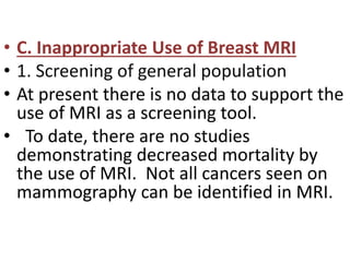 • C. Inappropriate Use of Breast MRI
• 1. Screening of general population
• At present there is no data to support the
use of MRI as a screening tool.
• To date, there are no studies
demonstrating decreased mortality by
the use of MRI. Not all cancers seen on
mammography can be identified in MRI.
 