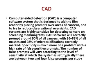 CAD
• Computer-aided detection (CAD) is a computer
software system that is designed to aid the film
reader by placing prompts over areas of concern, and
to try to reduce observational oversights. CAD
systems are highly sensitive for detecting cancers on
screening mammograms. CAD software will correctly
prompt around 90% of all cancers, with 86–88% of all
masses and 98% of microcalcifications correctly
marked. Specificity is much more of a problem with a
high rate of false-positive prompts. The number of
false prompts will vary according to the level of
sensitivity at which the system is set; typically there
are between two and four false prompts per study
 