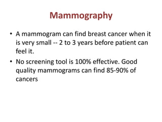 Mammography
• A mammogram can find breast cancer when it
is very small -- 2 to 3 years before patient can
feel it.
• No screening tool is 100% effective. Good
quality mammograms can find 85-90% of
cancers
 