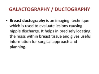 GALACTOGRAPHY / DUCTOGRAPHY
• Breast ductography is an imaging technique
which is used to evaluate lesions causing
nipple discharge. It helps in precisely locating
the mass within breast tissue and gives useful
information for surgical approach and
planning.
 