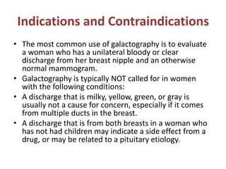 Indications and Contraindications
• The most common use of galactography is to evaluate
a woman who has a unilateral bloody or clear
discharge from her breast nipple and an otherwise
normal mammogram.
• Galactography is typically NOT called for in women
with the following conditions:
• A discharge that is milky, yellow, green, or gray is
usually not a cause for concern, especially if it comes
from multiple ducts in the breast.
• A discharge that is from both breasts in a woman who
has not had children may indicate a side effect from a
drug, or may be related to a pituitary etiology.
 