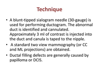 Technique
• A blunt-tipped sialogram needle (30-gauge) is
used for performing ductogram. The abnormal
duct is identified and cannulated.
Approximately 3 ml of contrast is injected into
the duct and canula is taped to the nipple.
• A standard two view mammography (or CC
and ML projections) are obtained.
• Ductal filling defects are generally caused by
papilloma or DCIS.
 