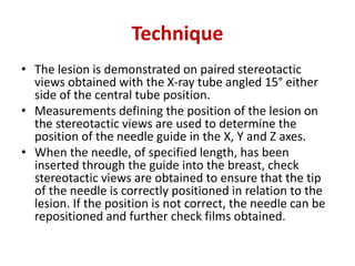 Technique
• The lesion is demonstrated on paired stereotactic
views obtained with the X-ray tube angled 15° either
side of the central tube position.
• Measurements defining the position of the lesion on
the stereotactic views are used to determine the
position of the needle guide in the X, Y and Z axes.
• When the needle, of specified length, has been
inserted through the guide into the breast, check
stereotactic views are obtained to ensure that the tip
of the needle is correctly positioned in relation to the
lesion. If the position is not correct, the needle can be
repositioned and further check films obtained.
 