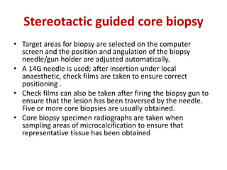 Stereotactic guided core biopsy
• Target areas for biopsy are selected on the computer
screen and the position and angulation of the biopsy
needle/gun holder are adjusted automatically.
• A 14G needle is used; after insertion under local
anaesthetic, check films are taken to ensure correct
positioning .
• Check films can also be taken after firing the biopsy gun to
ensure that the lesion has been traversed by the needle.
Five or more core biopsies are usually obtained.
• Core biopsy specimen radiographs are taken when
sampling areas of microcalcification to ensure that
representative tissue has been obtained
 