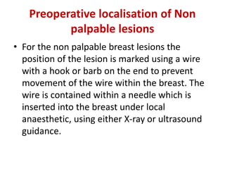 Preoperative localisation of Non
palpable lesions
• For the non palpable breast lesions the
position of the lesion is marked using a wire
with a hook or barb on the end to prevent
movement of the wire within the breast. The
wire is contained within a needle which is
inserted into the breast under local
anaesthetic, using either X-ray or ultrasound
guidance.
 