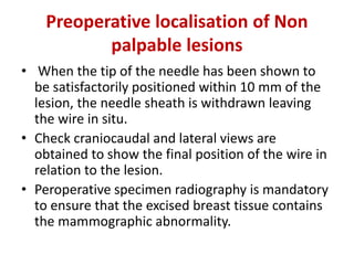 Preoperative localisation of Non
palpable lesions
• When the tip of the needle has been shown to
be satisfactorily positioned within 10 mm of the
lesion, the needle sheath is withdrawn leaving
the wire in situ.
• Check craniocaudal and lateral views are
obtained to show the final position of the wire in
relation to the lesion.
• Peroperative specimen radiography is mandatory
to ensure that the excised breast tissue contains
the mammographic abnormality.
 