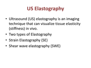 US Elastography
• Ultrasound (US) elastography is an imaging
technique that can visualize tissue elasticity
(stiffness) in vivo.
• Two types of Elastography
• Strain Elastography (SE)
• Shear wave elastography (SWE)
 