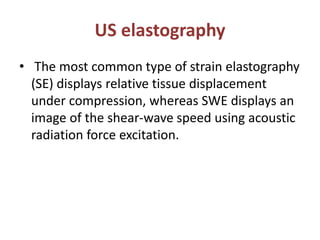 US elastography
• The most common type of strain elastography
(SE) displays relative tissue displacement
under compression, whereas SWE displays an
image of the shear-wave speed using acoustic
radiation force excitation.
 