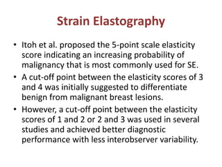 Strain Elastography
• Itoh et al. proposed the 5-point scale elasticity
score indicating an increasing probability of
malignancy that is most commonly used for SE.
• A cut-off point between the elasticity scores of 3
and 4 was initially suggested to differentiate
benign from malignant breast lesions.
• However, a cut-off point between the elasticity
scores of 1 and 2 or 2 and 3 was used in several
studies and achieved better diagnostic
performance with less interobserver variability.
 