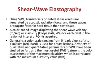 Shear-Wave Elastography
• Using SWE, transversely oriented shear waves are
generated by acoustic radiation force, and these waves
propagate faster in hard tissue than soft tissue.
• A color-coded image displaying the shear wave velocity
(m/sec) or elasticity (kilopascals, kPa) for each pixel in the
region of interest (ROI) is acquired.
• Generally, a color scale ranging from 0 (dark blue, soft) to
+180 kPa (red, hard) is used for breast lesions. A variety of
qualitative and quantitative parameters of SWE have been
studied so far , and the most useful SWE feature is the color
assessment of the maximum elasticity, which is correlated
with the maximum elasticity value (kPa).
 