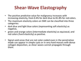 Shear-Wave Elastography
• The positive predictive value for malignancy increases with
increasing elasticity, from 0.4% for dark blue to 81.8% for red colors.
• The maximum elasticity colors on SWE can be classified into three
categories:
• dark blue and light blue colors (representing soft elasticity) as
negative,
• green and orange colors (intermediate elasticity) as equivocal, and
red colors (hard elasticity) as positive.
• Signal-void areas that are not color-coded even in the penetration
mode can appear in simple cysts or in very hard masses with dense
collagen deposition, as shear waves cannot propagate through
them.
 