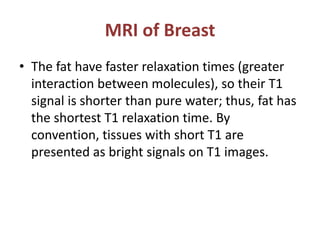 MRI of Breast
• The fat have faster relaxation times (greater
interaction between molecules), so their T1
signal is shorter than pure water; thus, fat has
the shortest T1 relaxation time. By
convention, tissues with short T1 are
presented as bright signals on T1 images.
 