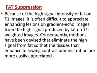 FAT Suppression :
• Because of the high signal intensity of fat on
T1 images, it is often difficult to appreciate
enhancing lesions on gradient-echo images
from the high signal produced by fat on T1-
weighted images. Consequently, methods
have been devised that eliminate the high
signal from fat so that the tissues that
enhance following contrast administration are
more easily appreciated .
 