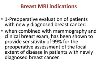 Breast MRI indications
• 1-Preoperative evaluation of patients
with newly diagnosed breast cancer:
• when combined with mammography and
clinical breast exam, has been shown to
provide sensitivity of 99% for the
preoperative assessment of the local
extent of disease in patients with newly
diagnosed breast cancer.
 