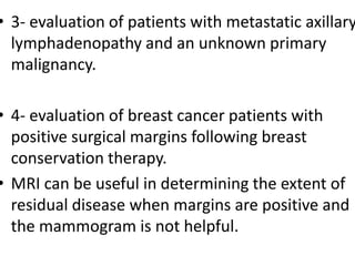 • 3- evaluation of patients with metastatic axillary
lymphadenopathy and an unknown primary
malignancy.
• 4- evaluation of breast cancer patients with
positive surgical margins following breast
conservation therapy.
• MRI can be useful in determining the extent of
residual disease when margins are positive and
the mammogram is not helpful.
 