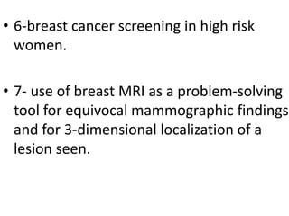 • 6-breast cancer screening in high risk
women.
• 7- use of breast MRI as a problem-solving
tool for equivocal mammographic findings
and for 3-dimensional localization of a
lesion seen.
 