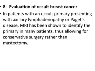 • 8- Evaluation of occult breast cancer
• In patients with an occult primary presenting
with axillary lymphadenopathy or Paget's
disease, MRI has been shown to identify the
primary in many patients, thus allowing for
conservative surgery rather than
mastectomy.
 