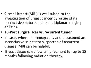 • 9-small breast (MRI) is well suited to the
investigation of breast cancer by virtue of its
noninvasive nature and its multiplanar imaging
abilities.
• 10-Post surgical scar vs. recurrent tumor
• In cases where mammography and ultrasound are
inconclusive in patient suspected of recurrent
disease, MRI can be helpful.
• Breast tissue can show enhancement for up to 18
months following radiation therapy.
 