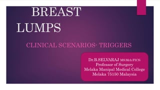 BREAST
LUMPS
CLINICAL SCENARIOS- TRIGGERS
Dr.B.SELVARAJ MS;Mch;FICS;
Professor of Surgery
Melaka Manipal Medical College
Melaka 75150 Malaysia
 
