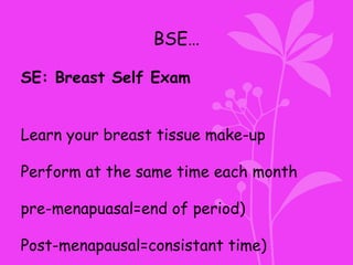 BSE…
SE: Breast Self Exam
Learn your breast tissue make-up
Perform at the same time each month
pre-menapuasal=end of period)
Post-menapausal=consistant time)
 