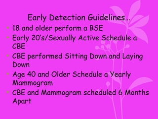 Early Detection Guidelines…
• 18 and older perform a BSE
• Early 20’s/Sexually Active Schedule a
CBE
• CBE performed Sitting Down and Laying
Down
• Age 40 and Older Schedule a Yearly
Mammogram
• CBE and Mammogram scheduled 6 Months
Apart
 