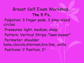 Breast Self Exam Workshop…
The 5 P’s…
•Palpation: 3 finger pads, 3 dime-sized
circles
•Pressures: light, medium, deep
•Pattern: Vertical Strips..”lawn mower”
•Perimeter: shoulder
bone,clavicle,sternum,bra line, axilla
•Positions: 1st
Position, 2nd
 