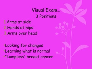 Visual Exam…
3 Positions
1.Arms at side
2.Hands at hips
3.Arms over head
•Looking for changes
•Learning what is normal
•“Lumpless” breast cancer
 