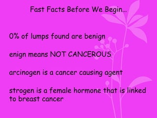 Fast Facts Before We Begin…
0% of lumps found are benign
enign means NOT CANCEROUS
arcinogen is a cancer causing agent
strogen is a female hormone that is linked
to breast cancer
 