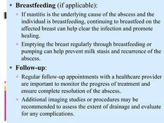  Breastfeeding (if applicable):
 If mastitis is the underlying cause of the abscess and the
individual is breastfeeding, continuing to breastfeed on the
affected breast can help clear the infection and promote
healing.
 Emptying the breast regularly through breastfeeding or
pumping can help prevent milk stasis and recurrence of the
abscess.
 Follow-up:
 Regular follow-up appointments with a healthcare provider
are important to monitor the progress of treatment and
ensure complete resolution of the abscess.
 Additional imaging studies or procedures may be
recommended to assess the extent of drainage and evaluate
for any complications.
 