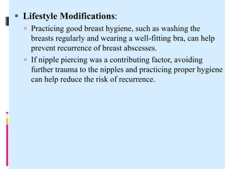  Lifestyle Modifications:
 Practicing good breast hygiene, such as washing the
breasts regularly and wearing a well-fitting bra, can help
prevent recurrence of breast abscesses.
 If nipple piercing was a contributing factor, avoiding
further trauma to the nipples and practicing proper hygiene
can help reduce the risk of recurrence.
 