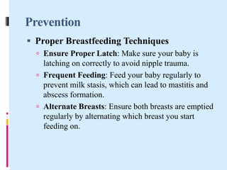 Prevention
 Proper Breastfeeding Techniques
 Ensure Proper Latch: Make sure your baby is
latching on correctly to avoid nipple trauma.
 Frequent Feeding: Feed your baby regularly to
prevent milk stasis, which can lead to mastitis and
abscess formation.
 Alternate Breasts: Ensure both breasts are emptied
regularly by alternating which breast you start
feeding on.
 