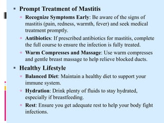  Prompt Treatment of Mastitis
 Recognize Symptoms Early: Be aware of the signs of
mastitis (pain, redness, warmth, fever) and seek medical
treatment promptly.
 Antibiotics: If prescribed antibiotics for mastitis, complete
the full course to ensure the infection is fully treated.
 Warm Compresses and Massage: Use warm compresses
and gentle breast massage to help relieve blocked ducts.
 Healthy Lifestyle
 Balanced Diet: Maintain a healthy diet to support your
immune system.
 Hydration: Drink plenty of fluids to stay hydrated,
especially if breastfeeding.
 Rest: Ensure you get adequate rest to help your body fight
infections.
 