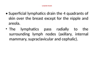 Lymphatic Vessels
• Superficial lymphatics drain the 4 quadrants of
skin over the breast except for the nipple and
areola.
• The lymphatics pass radially to the
surrounding lymph nodes (axillary, internal
mammary, supraclavicular and cephalic).
 