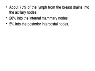 • About 75% of the lymph from the breast drains into
the axillary nodes;
• 20% into the internal mammary nodes
• 5% into the posterior intercostal nodes.
 