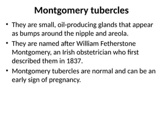Montgomery tubercles
• They are small, oil-producing glands that appear
as bumps around the nipple and areola.
• They are named after William Fetherstone
Montgomery, an Irish obstetrician who first
described them in 1837.
• Montgomery tubercles are normal and can be an
early sign of pregnancy.
 